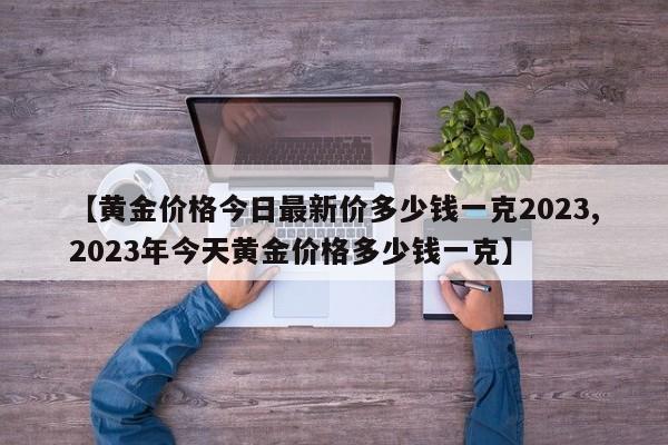 【黄金价格今日最新价多少钱一克2023,2023年今天黄金价格多少钱一克】