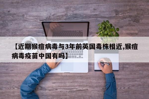 【近期猴痘病毒与3年前英国毒株相近,猴痘病毒疫苗中国有吗】