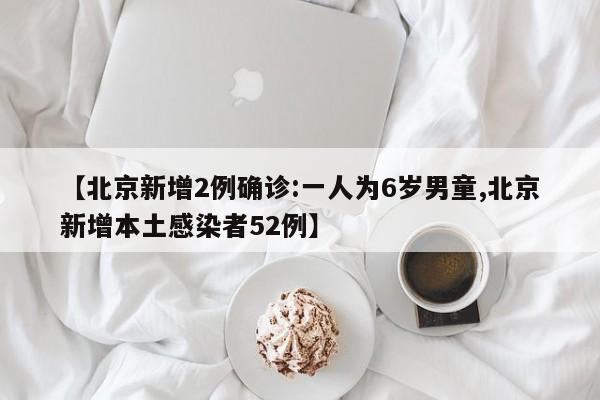 【北京新增2例确诊:一人为6岁男童,北京新增本土感染者52例】
