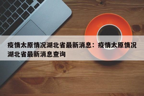 疫情太原情况湖北省最新消息：疫情太原情况湖北省最新消息查询