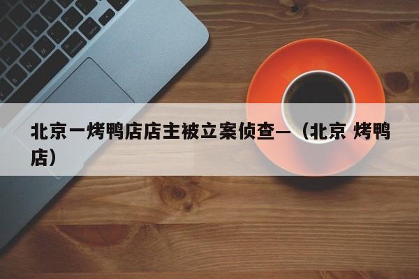 北京一烤鸭店店主被立案侦查—（北京 烤鸭店）
