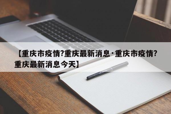 【重庆市疫情?重庆最新消息·重庆市疫情?重庆最新消息今天】