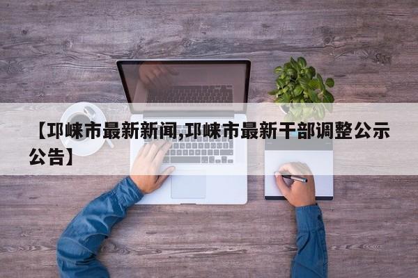 【邛崃市最新新闻,邛崃市最新干部调整公示公告】