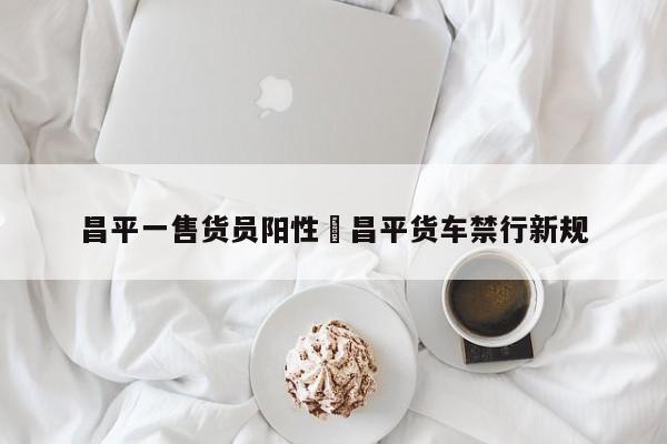 昌平一售货员阳性›昌平货车禁行新规