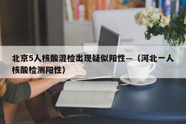 北京5人核酸混检出现疑似阳性—（河北一人核酸检测阳性）