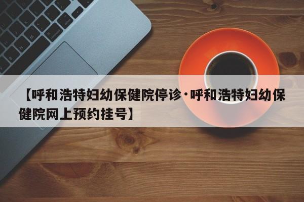 【呼和浩特妇幼保健院停诊·呼和浩特妇幼保健院网上预约挂号】
