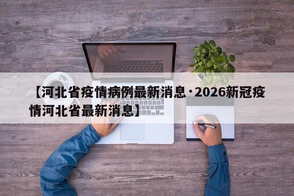【河北省疫情病例最新消息·2026新冠疫情河北省最新消息】