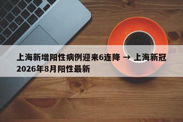 上海新增阳性病例迎来6连降 → 上海新冠2026年8月阳性最新