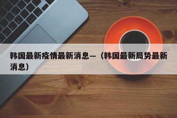 韩国最新疫情最新消息—（韩国最新局势最新消息）