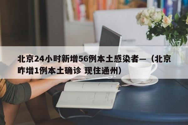 北京24小时新增56例本土感染者—（北京昨增1例本土确诊 现住通州）