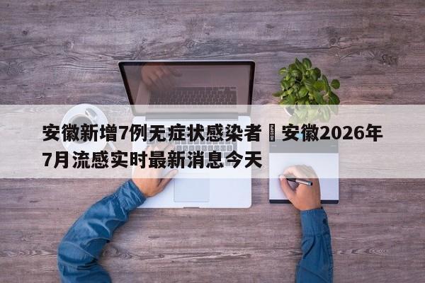 安徽新增7例无症状感染者›安徽2026年7月流感实时最新消息今天