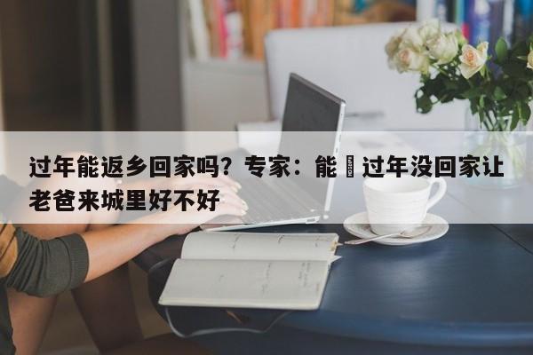 过年能返乡回家吗？专家：能›过年没回家让老爸来城里好不好