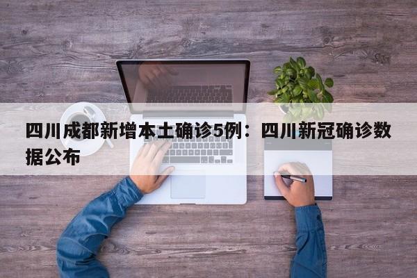 四川成都新增本土确诊5例：四川新冠确诊数据公布