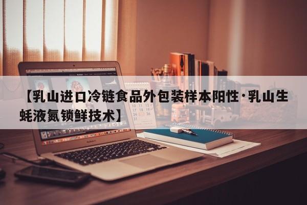 【乳山进口冷链食品外包装样本阳性·乳山生蚝液氮锁鲜技术】