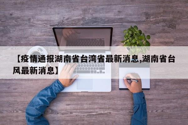 【疫情通报湖南省台湾省最新消息,湖南省台风最新消息】