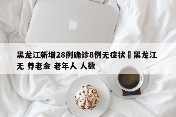 黑龙江新增28例确诊8例无症状›黑龙江 无 养老金 老年人 人数