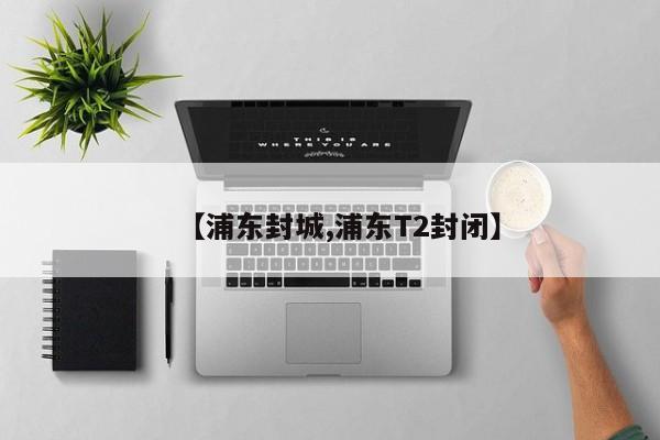 【浦东封城,浦东T2封闭】