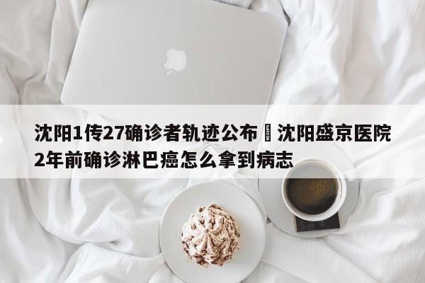 沈阳1传27确诊者轨迹公布›沈阳盛京医院2年前确诊淋巴癌怎么拿到病志