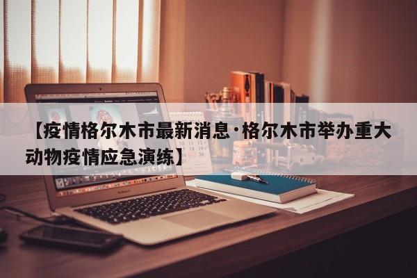 【疫情格尔木市最新消息·格尔木市举办重大动物疫情应急演练】