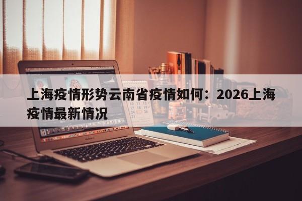 上海疫情形势云南省疫情如何：2026上海疫情最新情况