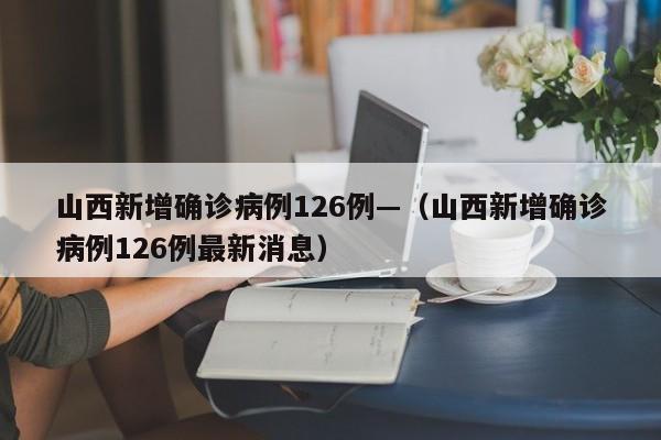 山西新增确诊病例126例—（山西新增确诊病例126例最新消息）