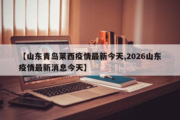 【山东青岛莱西疫情最新今天,2026山东疫情最新消息今天】