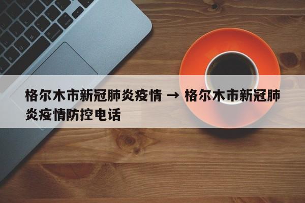 格尔木市新冠肺炎疫情 → 格尔木市新冠肺炎疫情防控电话