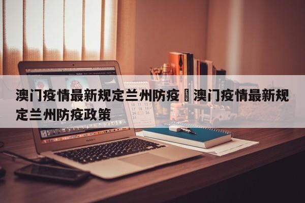 澳门疫情最新规定兰州防疫›澳门疫情最新规定兰州防疫政策