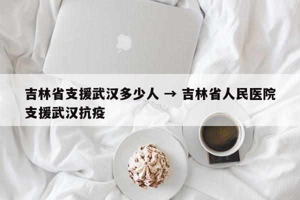 吉林省支援武汉多少人 → 吉林省人民医院支援武汉抗疫