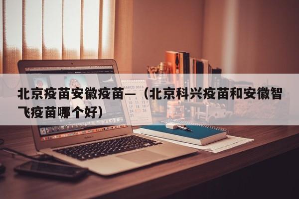 北京疫苗安徽疫苗—（北京科兴疫苗和安徽智飞疫苗哪个好）