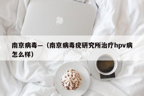 南京病毒—（南京病毒疣研究所治疗hpv病怎么样）