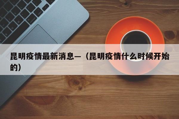 昆明疫情最新消息—（昆明疫情什么时候开始的）