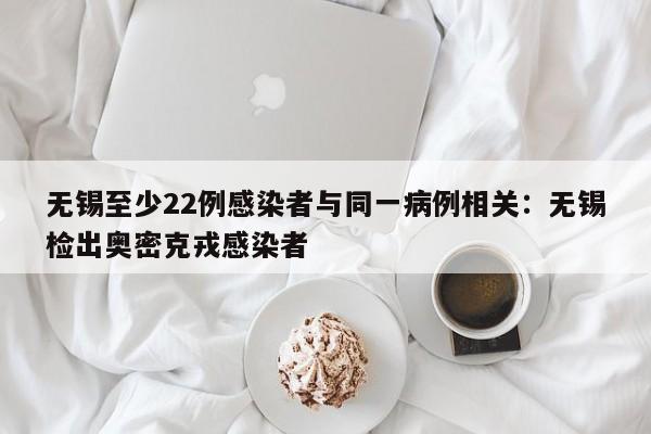 无锡至少22例感染者与同一病例相关：无锡检出奥密克戎感染者