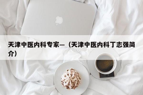 天津中医内科专家—（天津中医内科丁志强简介）