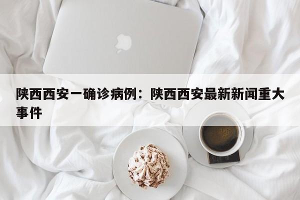 陕西西安一确诊病例：陕西西安最新新闻重大事件