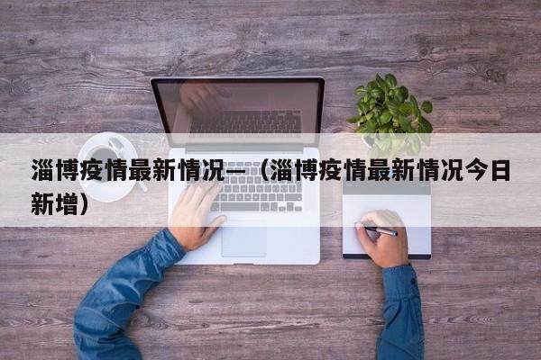 淄博疫情最新情况—(淄博疫情最新情况今日新增)