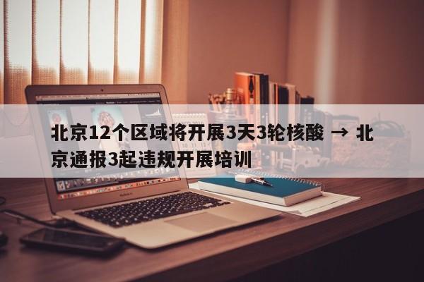 北京12个区域将开展3天3轮核酸 → 北京通报3起违规开展培训