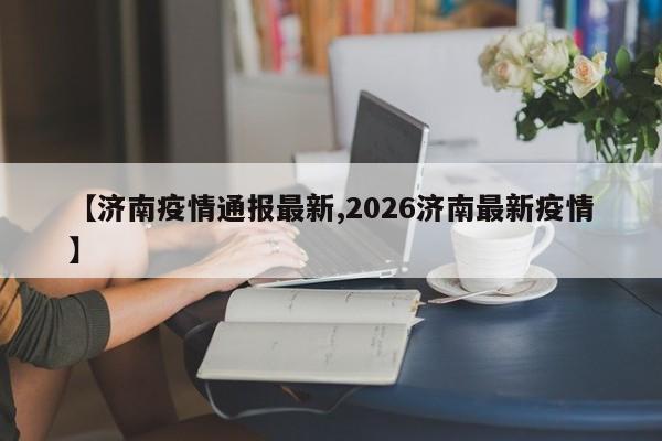 【济南疫情通报最新,2026济南最新疫情】