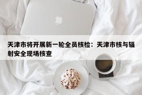 天津市将开展新一轮全员核检：天津市核与辐射安全现场核查