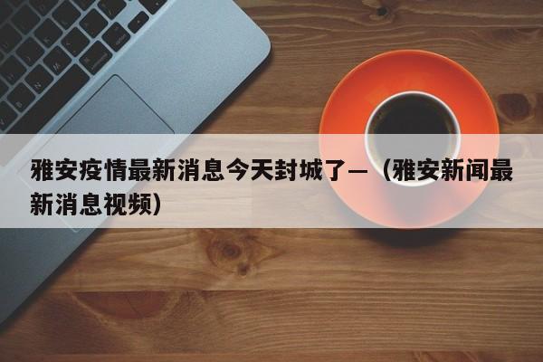 雅安疫情最新消息今天封城了—（雅安新闻最新消息视频）