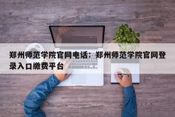 郑州师范学院官网电话：郑州师范学院官网登录入口缴费平台