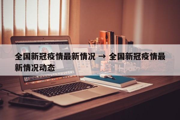 全国新冠疫情最新情况 → 全国新冠疫情最新情况动态
