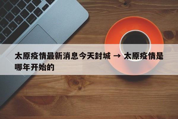 太原疫情最新消息今天封城 → 太原疫情是哪年开始的