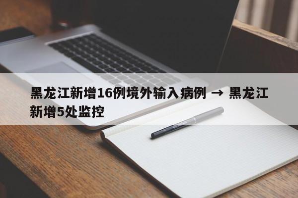 黑龙江新增16例境外输入病例 → 黑龙江新增5处监控