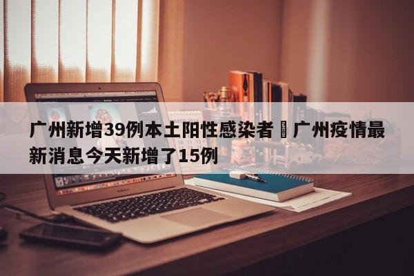 广州新增39例本土阳性感染者›广州疫情最新消息今天新增了15例