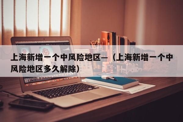 上海新增一个中风险地区—（上海新增一个中风险地区多久解除）