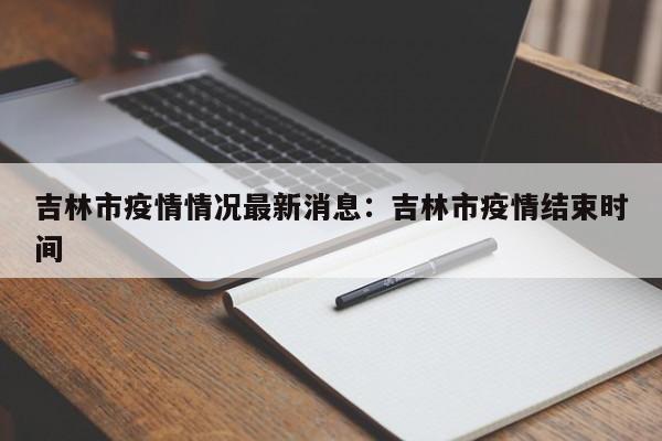 吉林市疫情情况最新消息：吉林市疫情结束时间