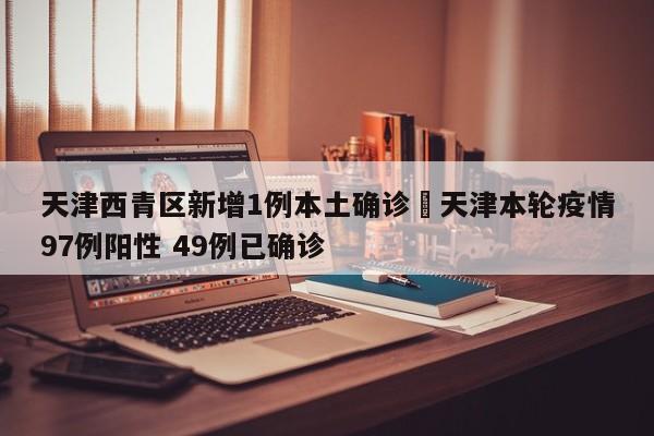 天津西青区新增1例本土确诊›天津本轮疫情97例阳性 49例已确诊