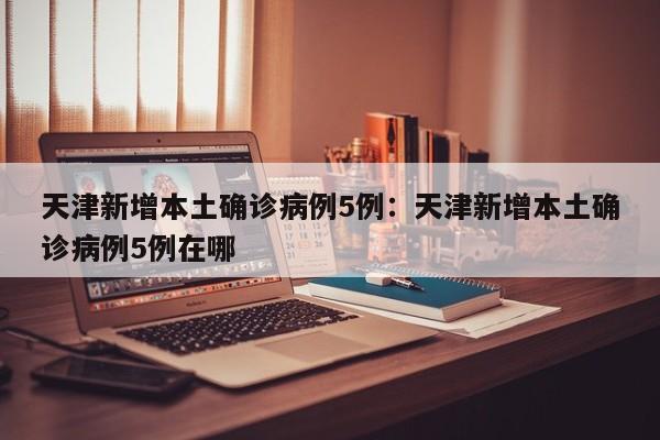天津新增本土确诊病例5例：天津新增本土确诊病例5例在哪