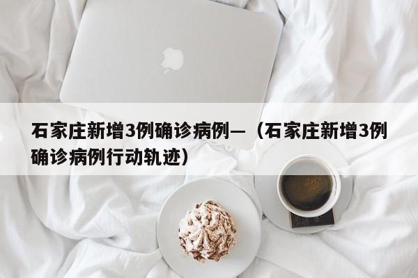 石家庄新增3例确诊病例—（石家庄新增3例确诊病例行动轨迹）